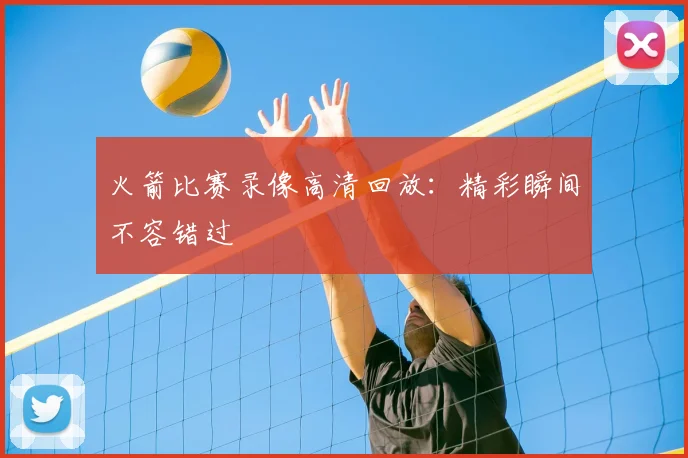 火箭比赛录像高清回放：精彩瞬间不容错过