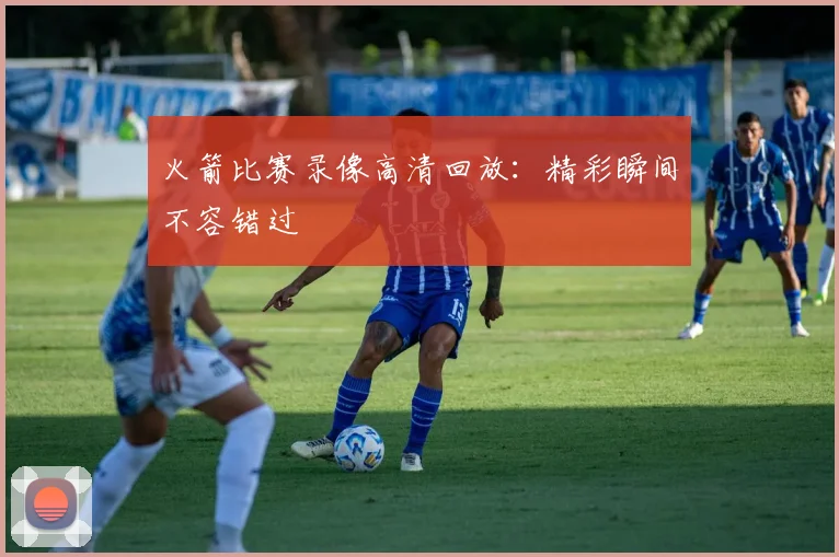 火箭比赛录像高清回放:精彩瞬间不容错过