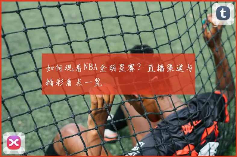 如何观看NBA全明星赛？直播渠道与精彩看点一览