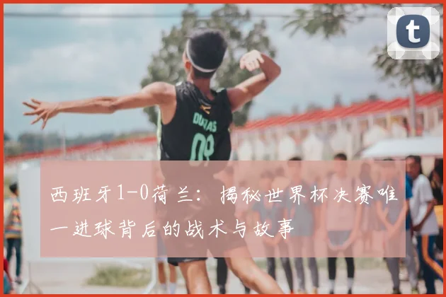 西班牙1-0荷兰：揭秘世界杯决赛唯一进球背后的战术与故事