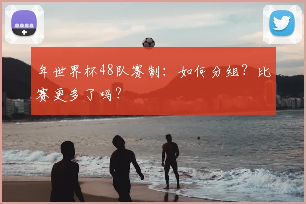 年世界杯48队赛制:如何分组?比赛更多了吗?